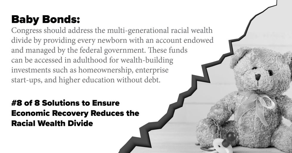 Baby Bonds. Congress should address the multi-generational racial wealth divide by providing every newborn with an account endowed and managed by the federal government. These funds can be accessed in adulthood for wealth-building investments such as homeownership, enterprise start-ups, and higher education without debt.