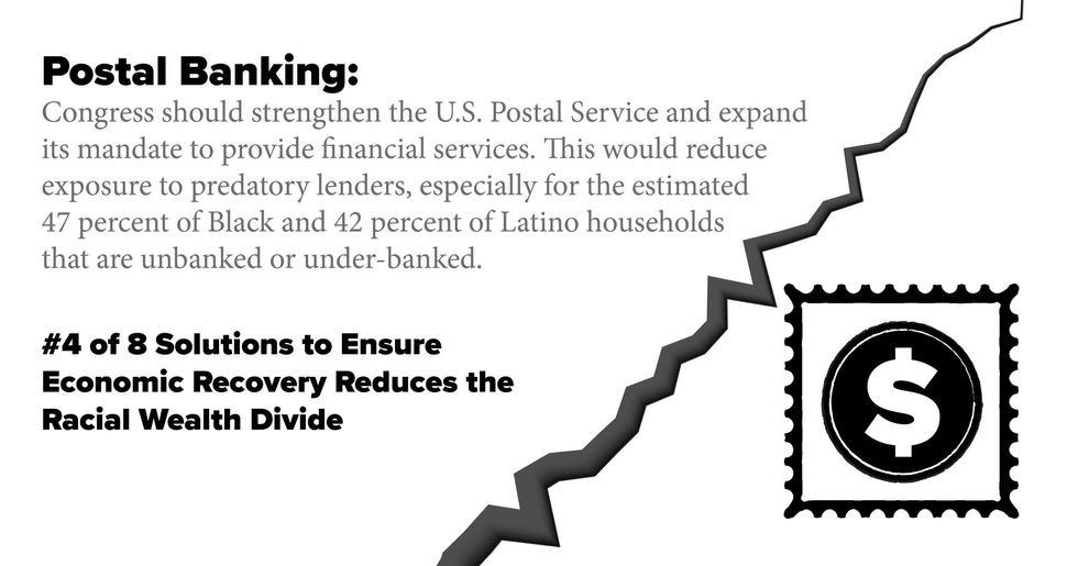 Postal Banking: Congress should strengthen the U.S. Postal Service and expand its mandate to provide financial services. This would reduce exposure to predatory lenders, especially for the estimated 47 percent of Black and 42 percent of Latino households that are unbanked or under-banked.